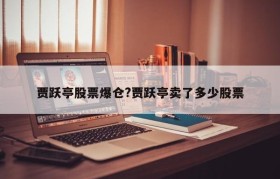 贾跃亭股票爆仓?贾跃亭卖了多少股票